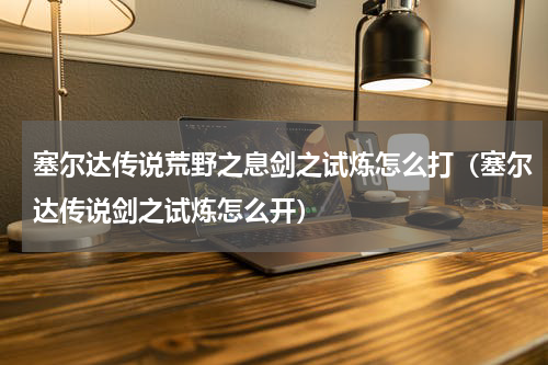 塞尔达传说荒野之息剑之试炼怎么打（塞尔达传说剑之试炼怎么开）