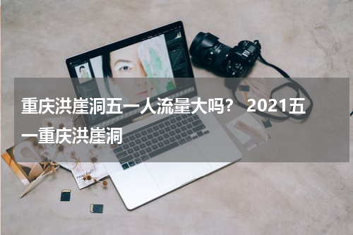 重庆洪崖洞五一人流量大吗？ 2021五一重庆洪崖洞