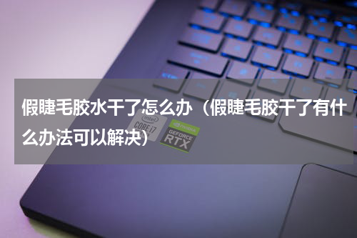 假睫毛胶水干了怎么办（假睫毛胶干了有什么办法可以解决）