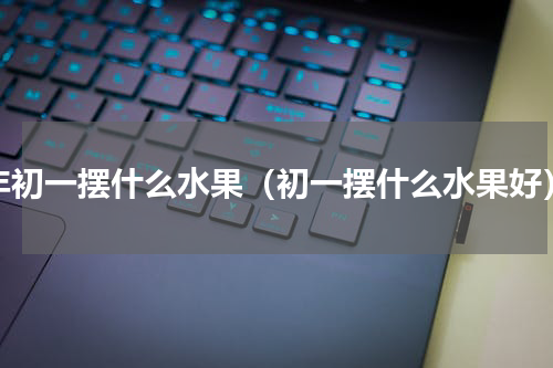 年初一摆什么水果（初一摆什么水果好）