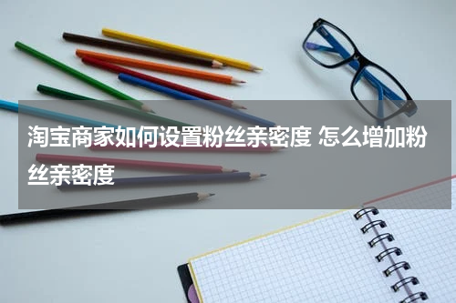 淘宝商家如何设置粉丝亲密度 怎么增加粉丝亲密度
