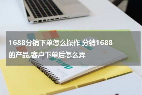 1688分销下单怎么操作 分销1688的产品,客户下单后怎么弄