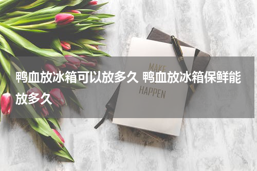 鸭血放冰箱可以放多久 鸭血放冰箱保鲜能放多久