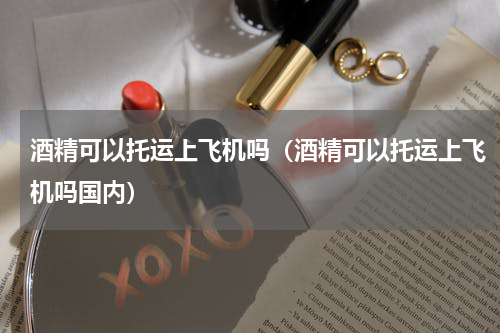 酒精可以托运上飞机吗（酒精可以托运上飞机吗国内）