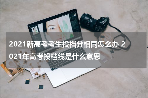 2021新高考考生投档分相同怎么办 2021年高考投档线是什么意思