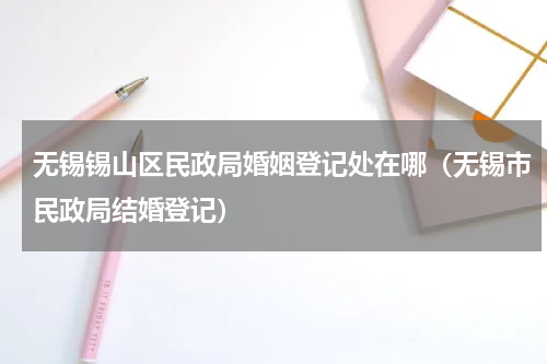 无锡锡山区民政局婚姻登记处在哪（无锡市民政局结婚登记）
