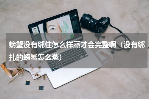 螃蟹没有绑住怎么样蒸才会完整啊（没有绑扎的螃蟹怎么蒸）