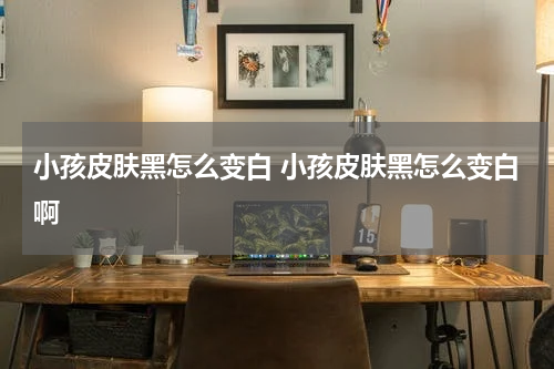 小孩皮肤黑怎么变白 小孩皮肤黑怎么变白啊
