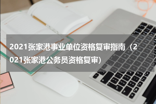 2021张家港事业单位资格复审指南（2021张家港公务员资格复审）