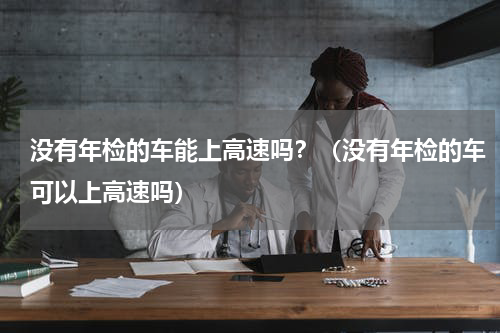 没有年检的车能上高速吗？（没有年检的车可以上高速吗）