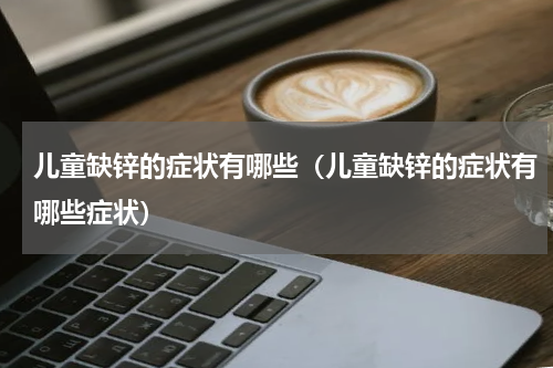 儿童缺锌的症状有哪些（儿童缺锌的症状有哪些症状）