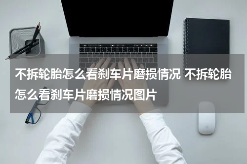 不拆轮胎怎么看刹车片磨损情况 不拆轮胎怎么看刹车片磨损情况图片