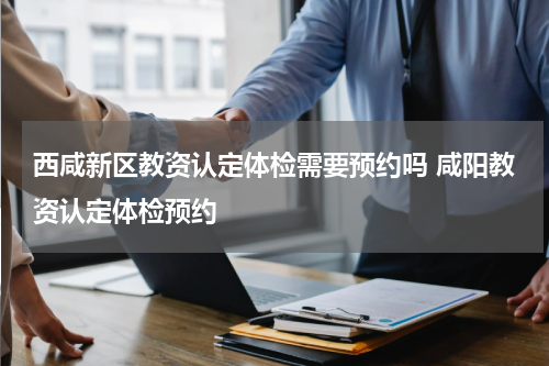 西咸新区教资认定体检需要预约吗 咸阳教资认定体检预约