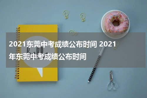 2021东莞中考成绩公布时间 2021年东莞中考成绩公布时间