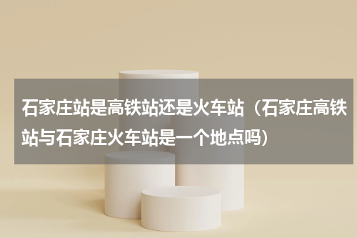 石家庄站是高铁站还是火车站（石家庄高铁站与石家庄火车站是一个地点吗）