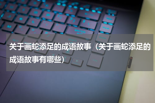 关于画蛇添足的成语故事（关于画蛇添足的成语故事有哪些）