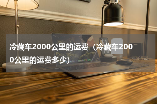 冷藏车2000公里的运费（冷藏车2000公里的运费多少）