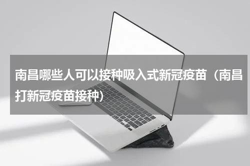 南昌哪些人可以接种吸入式新冠疫苗（南昌打新冠疫苗接种）