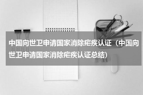 中国向世卫申请国家消除疟疾认证（中国向世卫申请国家消除疟疾认证总结）