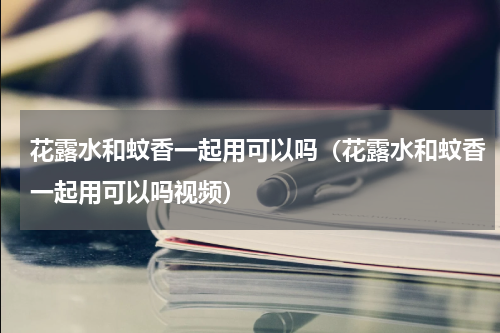 花露水和蚊香一起用可以吗（花露水和蚊香一起用可以吗视频）