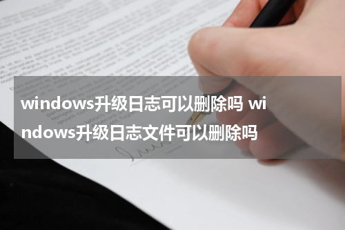 windows升级日志可以删除吗 windows升级日志文件可以删除吗