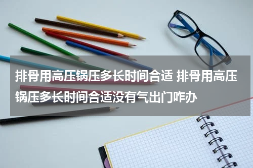 排骨用高压锅压多长时间合适 排骨用高压锅压多长时间合适没有气出门咋办