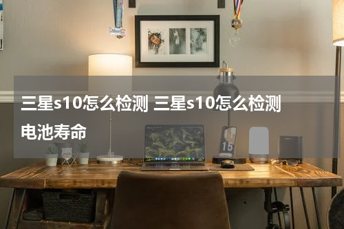 三星s10怎么检测 三星s10怎么检测电池寿命