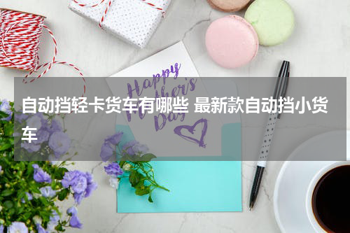 自动挡轻卡货车有哪些 最新款自动挡小货车