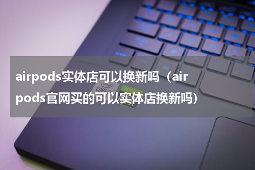 airpods实体店可以换新吗（airpods官网买的可以实体店换新吗）