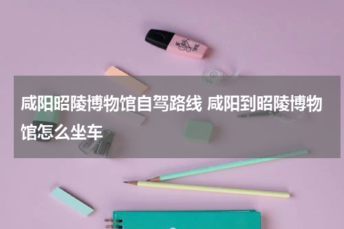 咸阳昭陵博物馆自驾路线 咸阳到昭陵博物馆怎么坐车