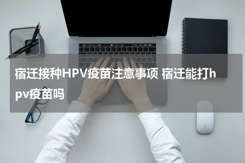 宿迁接种HPV疫苗注意事项 宿迁能打hpv疫苗吗