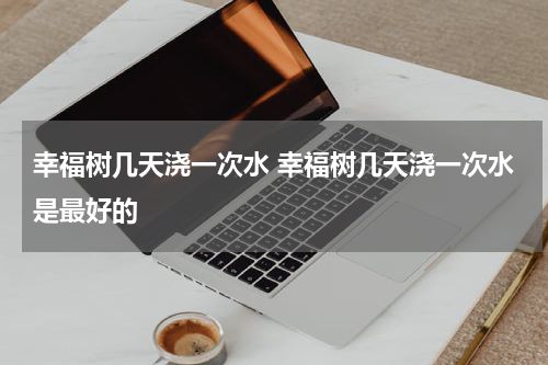 幸福树几天浇一次水 幸福树几天浇一次水是最好的