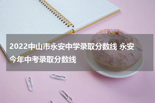 2022中山市永安中学录取分数线 永安今年中考录取分数线