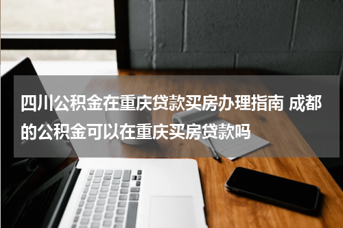四川公积金在重庆贷款买房办理指南 成都的公积金可以在重庆买房贷款吗
