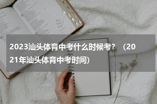 2023汕头体育中考什么时候考？（2021年汕头体育中考时间）