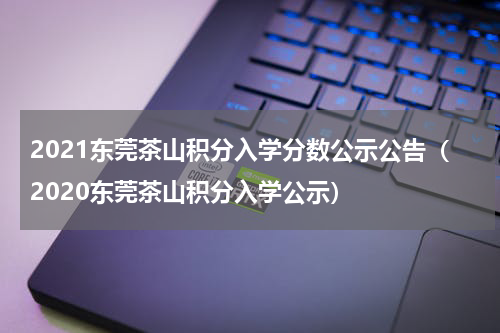 2021东莞茶山积分入学分数公示公告（2020东莞茶山积分入学公示）