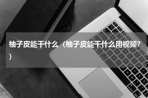柚子皮能干什么（柚子皮能干什么用视频?）