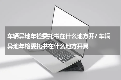 车辆异地年检委托书在什么地方开? 车辆异地年检委托书在什么地方开具