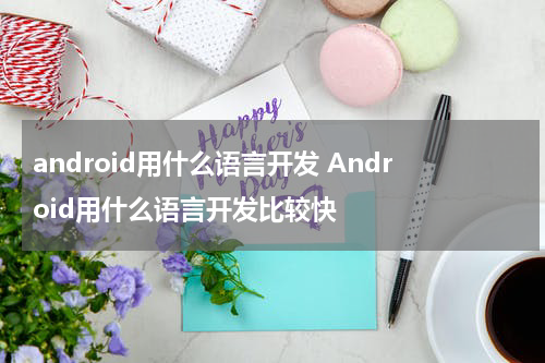android用什么语言开发 Android用什么语言开发比较快