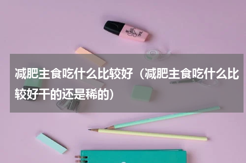 减肥主食吃什么比较好（减肥主食吃什么比较好干的还是稀的）