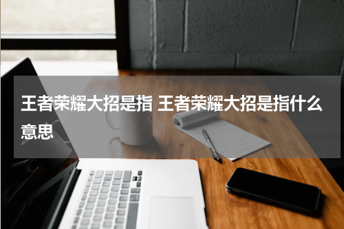 王者荣耀大招是指 王者荣耀大招是指什么意思