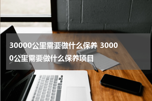 30000公里需要做什么保养 30000公里需要做什么保养项目