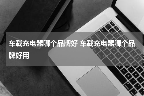 车载充电器哪个品牌好 车载充电器哪个品牌好用