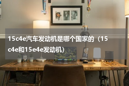 15c4e汽车发动机是哪个国家的（15c4e和15e4e发动机）