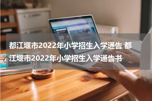 都江堰市2022年小学招生入学通告 都江堰市2022年小学招生入学通告书