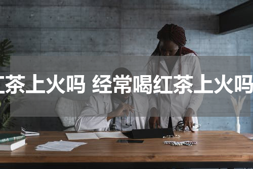 红茶上火吗 经常喝红茶上火吗