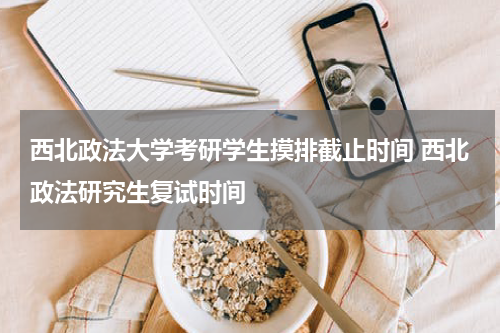 西北政法大学考研学生摸排截止时间 西北政法研究生复试时间