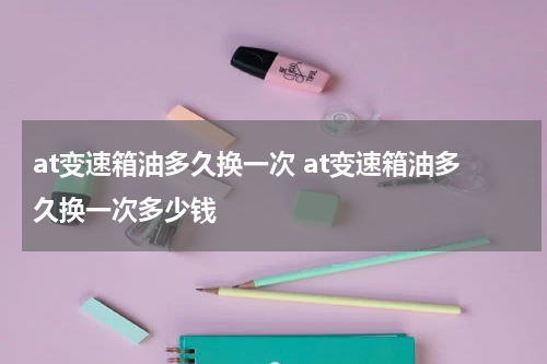 at变速箱油多久换一次 at变速箱油多久换一次多少钱