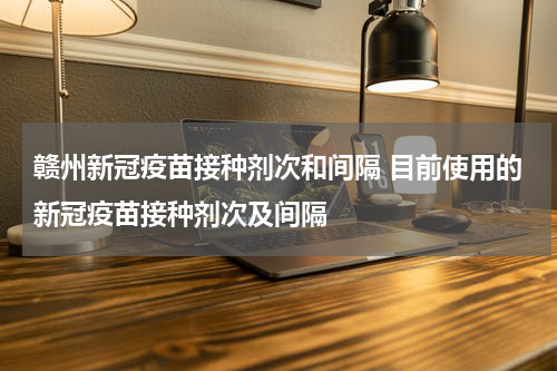 赣州新冠疫苗接种剂次和间隔 目前使用的新冠疫苗接种剂次及间隔