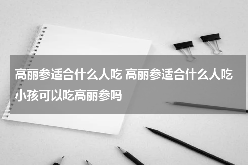 高丽参适合什么人吃 高丽参适合什么人吃小孩可以吃高丽参吗